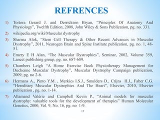 REFRENCES
1) Tortora Gerard J. and Derrickson Bryan, “Principles Of Anatomy And
Physiology”, Twelfth Edition, 2008, John Wiley & Sons Publication, pg. no. 331.
2) wikipedia.org/wiki/Muscular dystrophy
3) Sharma Alok, “Stem Cell Therapy & Other Recent Advances in Muscular
Dystrophy”, 2011, Neurogen Brain and Spine Institute publication, pg. no. 1, 48-
51.
4) Emery E H Alan, “The Muscular Dystrophies”, Seminar, 2002, Volume 359,
Lancet publishing group, pg. no. 687-689.
5) Chambers Leigh “A Home Exercise Book Physiotherapy Management for
Duchenne Muscular Dystrophy”, Muscular Dystrophy Campaign publication,
2009, pg. no 2-6.
6) Hermans A., Pinto Y.M. , Merkies I.S.J., Smulders D., Crijns H.J., Faber C.G.
“Hereditary Muscular Dystrophies And The Heart”, Elsevier, 2010, Elsevier
publication , pg. no. 1-14.
7) Allamand Valérie and Campbell Kevin P., “Animal models for muscular
dystrophy: valuable tools for the development of therapies” Human Molecular
Genetics, 2000, Vol. 9, No. 16, pg. no 1-9.
17
 