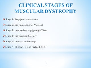 CLINICAL STAGES OF
MUSCULAR DYSTROPHY
Stage 1: Early/pre-symptomatic
Stage 2: Early ambulatory (Walking)
Stage 3: Late Ambulatory (going off feet)
Stage 4: Early non-ambulatory
Stage 5: Late non-ambulatory
Stage 6 Palliative Cares / End of Life. [3]
5
 