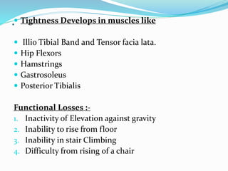 . Tightness Develops in muscles like
 Illio Tibial Band and Tensor facia lata.
 Hip Flexors
 Hamstrings
 Gastrosoleus
 Posterior Tibialis
Functional Losses :-
1. Inactivity of Elevation against gravity
2. Inability to rise from floor
3. Inability in stair Climbing
4. Difficulty from rising of a chair
 
