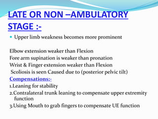 LATE OR NON –AMBULATORY
STAGE :-
 Upper limb weakness becomes more prominent
Elbow extension weaker than Flexion
Fore arm supination is weaker than pronation
Wrist & Finger extension weaker than Flexion
Scoliosis is seen Caused due to (posterior pelvic tilt)
Compensations:-
1.Leaning for stability
2.Contralateral trunk leaning to compensate upper extremity
function
3.Using Mouth to grab fingers to compensate UE function
 