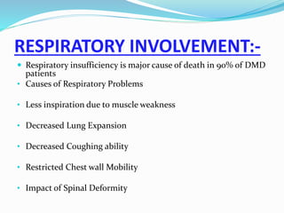 RESPIRATORY INVOLVEMENT:-
 Respiratory insufficiency is major cause of death in 90% of DMD
patients
• Causes of Respiratory Problems
• Less inspiration due to muscle weakness
• Decreased Lung Expansion
• Decreased Coughing ability
• Restricted Chest wall Mobility
• Impact of Spinal Deformity
 