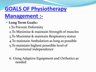 GOALS OF Physiotherapy
Management :-
 Long Term Goals:-
1.To Prevent Deformity
2.To Maximise & maintain Strength of muscles
3.To Maximise & maintain Respiratory status
4.To maintain Ambulation as long as possible
5.To maintain highest posssible level of
Functional independence
6. Using Adaptive Equipment and Orthotics as
needed
 