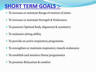 SHORT TERM GOALS :-
 To increase or maintain Range of motion of joints
 To increase or maintain Strength & Endurance.
 To pramote Optimal body alignment & symmetry
 To maintain sitting ability
 To provide an active respiratory programme.
 To strengthen or maintain respiratory muscle endurance
 To establish and monitor Home programmes
 To promote Relaxation & comfort
 