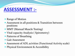ASSESSMENT :-
 Range of Motion
 Assesment in all positions & Transition between
positions
 MMT (Manual Muscle Testing)
 Vital capacity Analysis ( Spirometry)
 Patterns of Breathing
 Gait Assesment
 Assesment of ADL acivities (Functional Activity scale)
 Physical Environment & Accesibility
 