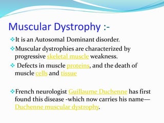 Muscular Dystrophy :-
It is an Autosomal Dominant disorder.
Muscular dystrophies are characterized by
progressive skeletal muscle weakness.
 Defects in muscle proteins, and the death of
muscle cells and tissue
French neurologist Guillaume Duchenne has first
found this disease -which now carries his name—
Duchenne muscular dystrophy.
 