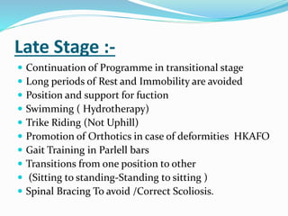 Late Stage :-
 Continuation of Programme in transitional stage
 Long periods of Rest and Immobility are avoided
 Position and support for fuction
 Swimming ( Hydrotherapy)
 Trike Riding (Not Uphill)
 Promotion of Orthotics in case of deformities HKAFO
 Gait Training in Parlell bars
 Transitions from one position to other
 (Sitting to standing-Standing to sitting )
 Spinal Bracing To avoid /Correct Scoliosis.
 