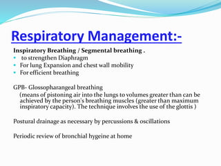 Respiratory Management:-
Inspiratory Breathing / Segmental breathing .
 to strengthen Diaphragm
 For lung Expansion and chest wall mobility
 For efficient breathing
GPB- Glossopharangeal breathing
(means of pistoning air into the lungs to volumes greater than can be
achieved by the person's breathing muscles (greater than maximum
inspiratory capacity). The technique involves the use of the glottis )
Postural drainage as necessary by percussions & oscillations
Periodic review of bronchial hygeine at home
 