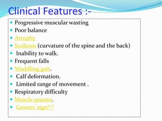 Clinical Features :-
 Progressive muscular wasting
 Poor balance
 Atrophy
 Scoliosis (curvature of the spine and the back)
 Inability to walk.
 Frequent falls
 Waddling gait.
 Calf deformation.
 Limited range of movement .
 Respiratory difficulty
 Muscle spasms.
 Gowers' sign[10]
 