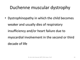 Duchenne muscular dystrophy
• Dystrophinopathy in which the child becomes
weaker and usually dies of respiratory
insufficiency and/or heart failure due to
myocardial involvement in the second or third
decade of life
Dr. Asir John Samuel, MPT, PhD, Assoc. Prof. 10
 