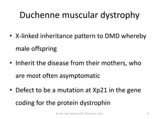 Duchenne muscular dystrophy
• X-linked inheritance pattern to DMD whereby
male offspring
• Inherit the disease from their mothers, who
are most often asymptomatic
• Defect to be a mutation at Xp21 in the gene
coding for the protein dystrophin
Dr. Asir John Samuel, MPT, PhD, Assoc. Prof. 11
 