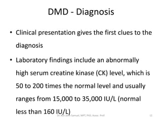DMD - Diagnosis
• Clinical presentation gives the first clues to the
diagnosis
• Laboratory findings include an abnormally
high serum creatine kinase (CK) level, which is
50 to 200 times the normal level and usually
ranges from 15,000 to 35,000 IU/L (normal
less than 160 IU/L)Dr. Asir John Samuel, MPT, PhD, Assoc. Prof. 12
 