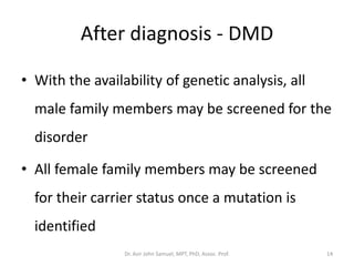After diagnosis - DMD
• With the availability of genetic analysis, all
male family members may be screened for the
disorder
• All female family members may be screened
for their carrier status once a mutation is
identified
Dr. Asir John Samuel, MPT, PhD, Assoc. Prof. 14
 