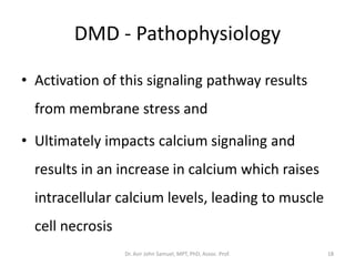 DMD - Pathophysiology
• Activation of this signaling pathway results
from membrane stress and
• Ultimately impacts calcium signaling and
results in an increase in calcium which raises
intracellular calcium levels, leading to muscle
cell necrosis
Dr. Asir John Samuel, MPT, PhD, Assoc. Prof. 18
 