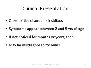 Clinical Presentation
• Onset of the disorder is insidious
• Symptoms appear between 2 and 5 yrs of age
• If not noticed for months or years, then
• May be misdiagnosed for years
Dr. Asir John Samuel, MPT, PhD, Assoc. Prof. 19
 