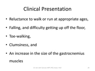 Clinical Presentation
• Reluctance to walk or run at appropriate ages,
• Falling, and difficulty getting up off the floor,
• Toe-walking,
• Clumsiness, and
• An increase in the size of the gastrocnemius
muscles
Dr. Asir John Samuel, MPT, PhD, Assoc. Prof. 20
 