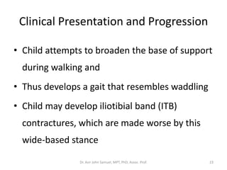 Clinical Presentation and Progression
• Child attempts to broaden the base of support
during walking and
• Thus develops a gait that resembles waddling
• Child may develop iliotibial band (ITB)
contractures, which are made worse by this
wide-based stance
Dr. Asir John Samuel, MPT, PhD, Assoc. Prof. 23
 