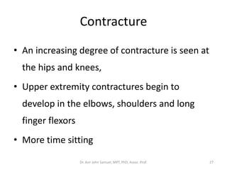 Contracture
• An increasing degree of contracture is seen at
the hips and knees,
• Upper extremity contractures begin to
develop in the elbows, shoulders and long
finger flexors
• More time sitting
Dr. Asir John Samuel, MPT, PhD, Assoc. Prof. 27
 