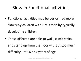 Slow in Functional activities
• Functional activities may be performed more
slowly by children with DMD than by typically
developing children
• Those affected are able to walk, climb stairs
and stand up from the floor without too much
difficulty until 6 or 7 years of age
Dr. Asir John Samuel, MPT, PhD, Assoc. Prof. 28
 