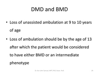 DMD and BMD
• Loss of unassisted ambulation at 9 to 10 years
of age
• Loss of ambulation should be by the age of 13
after which the patient would be considered
to have either BMD or an intermediate
phenotype
Dr. Asir John Samuel, MPT, PhD, Assoc. Prof. 29
 