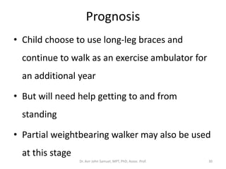 Prognosis
• Child choose to use long-leg braces and
continue to walk as an exercise ambulator for
an additional year
• But will need help getting to and from
standing
• Partial weightbearing walker may also be used
at this stage
Dr. Asir John Samuel, MPT, PhD, Assoc. Prof. 30
 