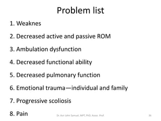 Problem list
1. Weaknes
2. Decreased active and passive ROM
3. Ambulation dysfunction
4. Decreased functional ability
5. Decreased pulmonary function
6. Emotional trauma—individual and family
7. Progressive scoliosis
8. Pain Dr. Asir John Samuel, MPT, PhD, Assoc. Prof. 36
 