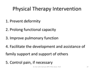 Physical Therapy Intervention
1. Prevent deformity
2. Prolong functional capacity
3. Improve pulmonary function
4. Facilitate the development and assistance of
family support and support of others
5. Control pain, if necessary
Dr. Asir John Samuel, MPT, PhD, Assoc. Prof. 37
 