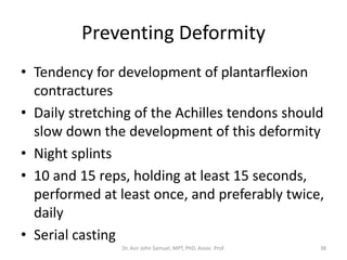 Preventing Deformity
• Tendency for development of plantarflexion
contractures
• Daily stretching of the Achilles tendons should
slow down the development of this deformity
• Night splints
• 10 and 15 reps, holding at least 15 seconds,
performed at least once, and preferably twice,
daily
• Serial casting
Dr. Asir John Samuel, MPT, PhD, Assoc. Prof. 38
 
