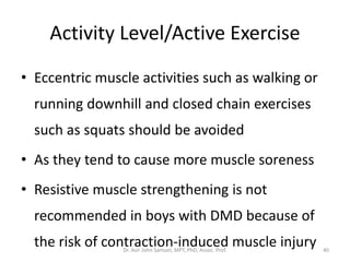 Activity Level/Active Exercise
• Eccentric muscle activities such as walking or
running downhill and closed chain exercises
such as squats should be avoided
• As they tend to cause more muscle soreness
• Resistive muscle strengthening is not
recommended in boys with DMD because of
the risk of contraction-induced muscle injuryDr. Asir John Samuel, MPT, PhD, Assoc. Prof. 40
 
