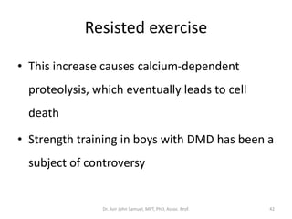 Resisted exercise
• This increase causes calcium-dependent
proteolysis, which eventually leads to cell
death
• Strength training in boys with DMD has been a
subject of controversy
Dr. Asir John Samuel, MPT, PhD, Assoc. Prof. 42
 
