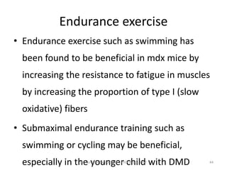 Endurance exercise
• Endurance exercise such as swimming has
been found to be beneficial in mdx mice by
increasing the resistance to fatigue in muscles
by increasing the proportion of type I (slow
oxidative) fibers
• Submaximal endurance training such as
swimming or cycling may be beneficial,
especially in the younger child with DMDDr. Asir John Samuel, MPT, PhD, Assoc. Prof. 44
 