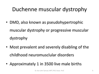 Duchenne muscular dystrophy
• DMD, also known as pseudohypertrophic
muscular dystrophy or progressive muscular
dystrophy
• Most prevalent and severely disabling of the
childhood neuromusclular disorders
• Approximately 1 in 3500 live male births
Dr. Asir John Samuel, MPT, PhD, Assoc. Prof. 9
 
