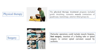 Physical therapy
Particular operations could include muscle biopsies,
foot surgery, insertion of a feeding tube or spinal
surgery to correct spinal curvature caused by
scoliosis.
Surgery
The physical therapy treatment program included
gentle stretching, isometric muscle contraction of
quadriceps, hamstrings, anterior tibial group etc.
 