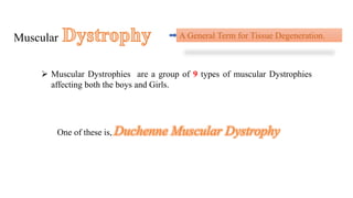 Muscular A General Term for Tissue Degeneration.
 Muscular Dystrophies are a group of 9 types of muscular Dystrophies
affecting both the boys and Girls.
One of these is, Duchenne Muscular Dystrophy
 