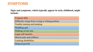 Frequent falls
Difficulty rising from a lying or sitting position
Trouble running and jumping
Waddling gait
Walking on the toes
Large calf muscles
Muscle pain and stiffness
Learning disabilities
Delayed growth
Signs and symptoms, which typically appear in early childhood, might
include:
 
