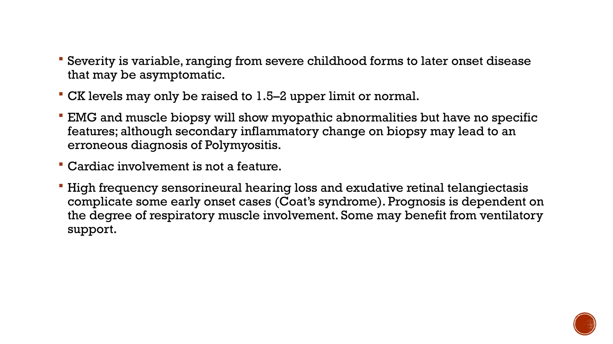  Severity is variable, ranging from severe childhood forms to later onset disease
that may be asymptomatic.
 CK levels may only be raised to 1.5–2 upper limit or normal.
 EMG and muscle biopsy will show myopathic abnormalities but have no specific
features; although secondary inflammatory change on biopsy may lead to an
erroneous diagnosis of Polymyositis.
 Cardiac involvement is not a feature.
 High frequency sensorineural hearing loss and exudative retinal telangiectasis
complicate some early onset cases (Coat’s syndrome). Prognosis is dependent on
the degree of respiratory muscle involvement. Some may benefit from ventilatory
support.
 