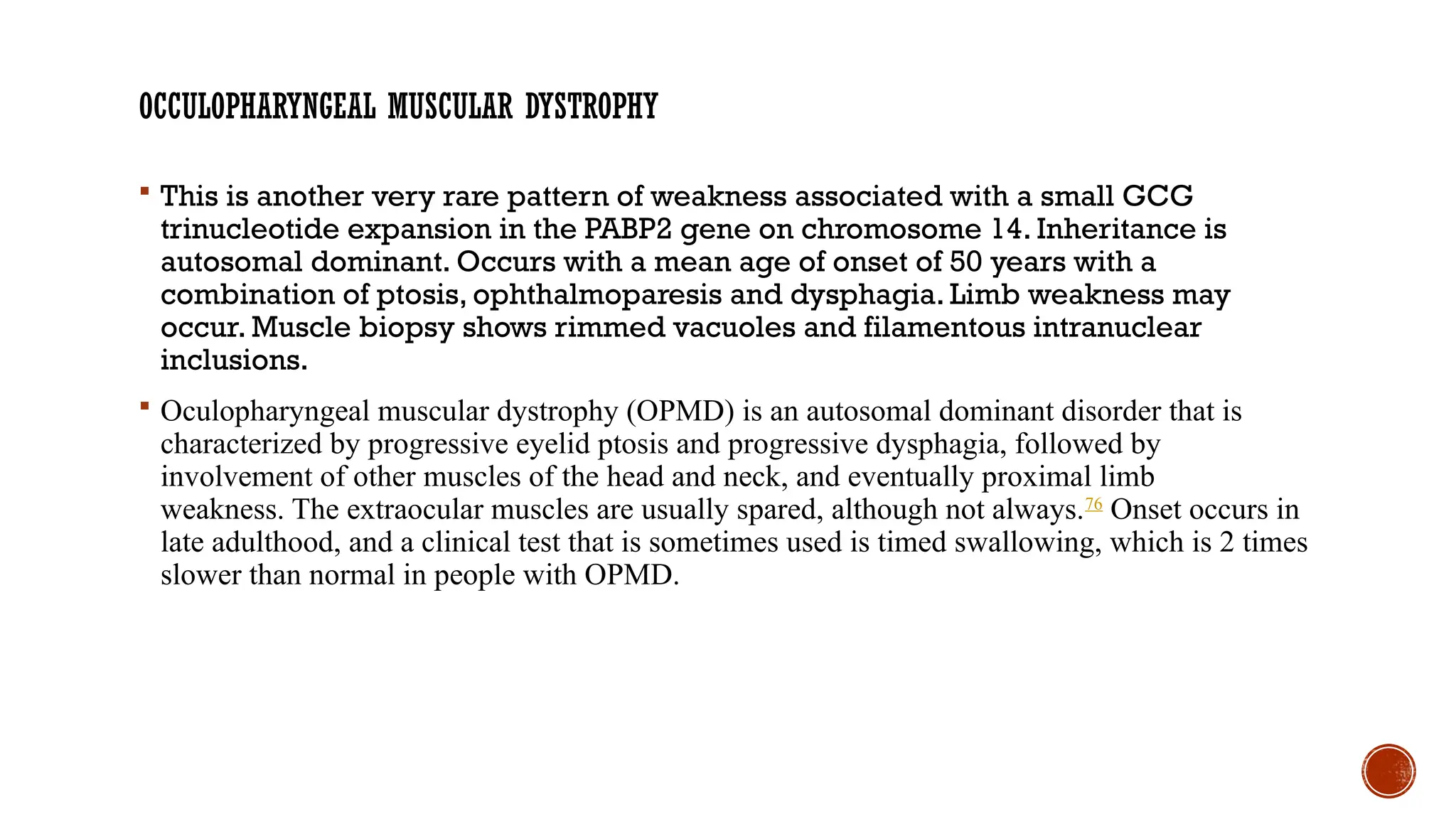 OCCULOPHARYNGEAL MUSCULAR DYSTROPHY
 This is another very rare pattern of weakness associated with a small GCG
trinucleotide expansion in the PABP2 gene on chromosome 14. Inheritance is
autosomal dominant. Occurs with a mean age of onset of 50 years with a
combination of ptosis, ophthalmoparesis and dysphagia. Limb weakness may
occur. Muscle biopsy shows rimmed vacuoles and filamentous intranuclear
inclusions.
 Oculopharyngeal muscular dystrophy (OPMD) is an autosomal dominant disorder that is
characterized by progressive eyelid ptosis and progressive dysphagia, followed by
involvement of other muscles of the head and neck, and eventually proximal limb
weakness. The extraocular muscles are usually spared, although not always.76
Onset occurs in
late adulthood, and a clinical test that is sometimes used is timed swallowing, which is 2 times
slower than normal in people with OPMD.
 