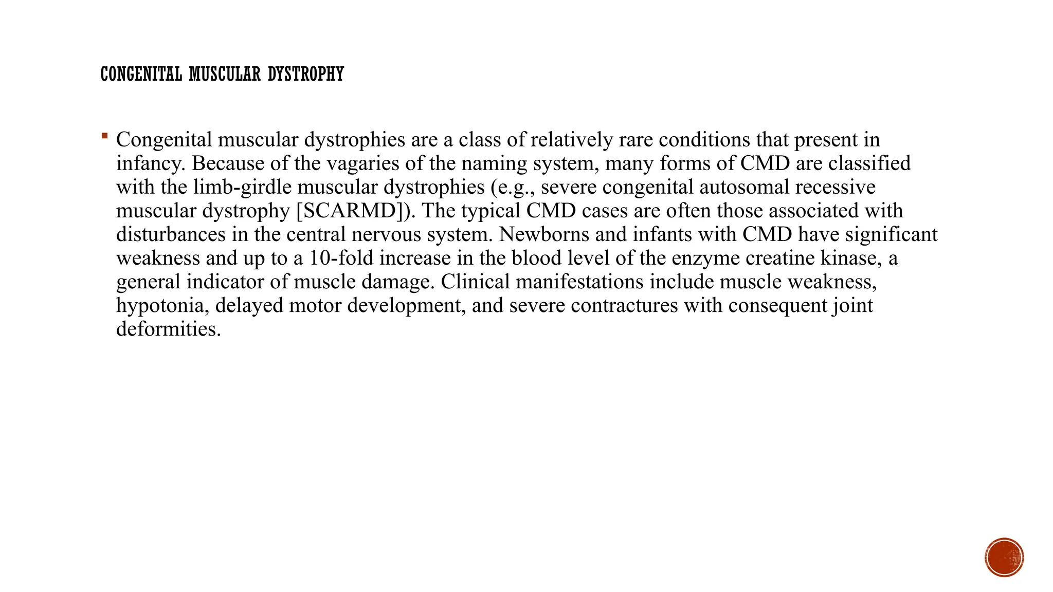 CONGENITAL MUSCULAR DYSTROPHY
 Congenital muscular dystrophies are a class of relatively rare conditions that present in
infancy. Because of the vagaries of the naming system, many forms of CMD are classified
with the limb-girdle muscular dystrophies (e.g., severe congenital autosomal recessive
muscular dystrophy [SCARMD]). The typical CMD cases are often those associated with
disturbances in the central nervous system. Newborns and infants with CMD have significant
weakness and up to a 10-fold increase in the blood level of the enzyme creatine kinase, a
general indicator of muscle damage. Clinical manifestations include muscle weakness,
hypotonia, delayed motor development, and severe contractures with consequent joint
deformities.
 