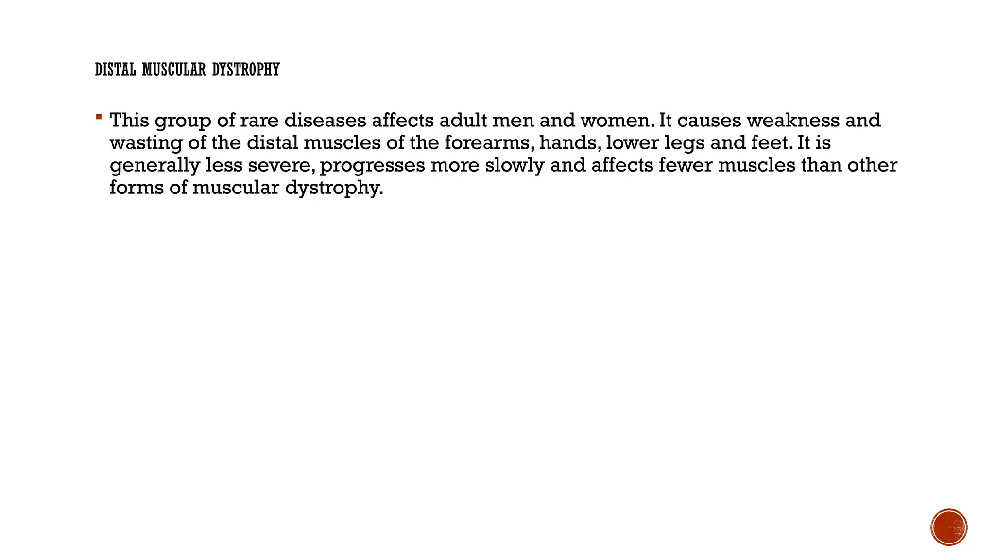 DISTAL MUSCULAR DYSTROPHY
 This group of rare diseases affects adult men and women. It causes weakness and
wasting of the distal muscles of the forearms, hands, lower legs and feet. It is
generally less severe, progresses more slowly and affects fewer muscles than other
forms of muscular dystrophy.
 