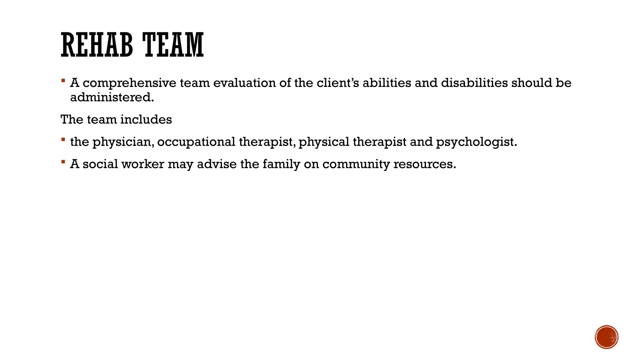 REHAB TEAM
 A comprehensive team evaluation of the client’s abilities and disabilities should be
administered.
The team includes
 the physician, occupational therapist, physical therapist and psychologist.
 A social worker may advise the family on community resources.
 