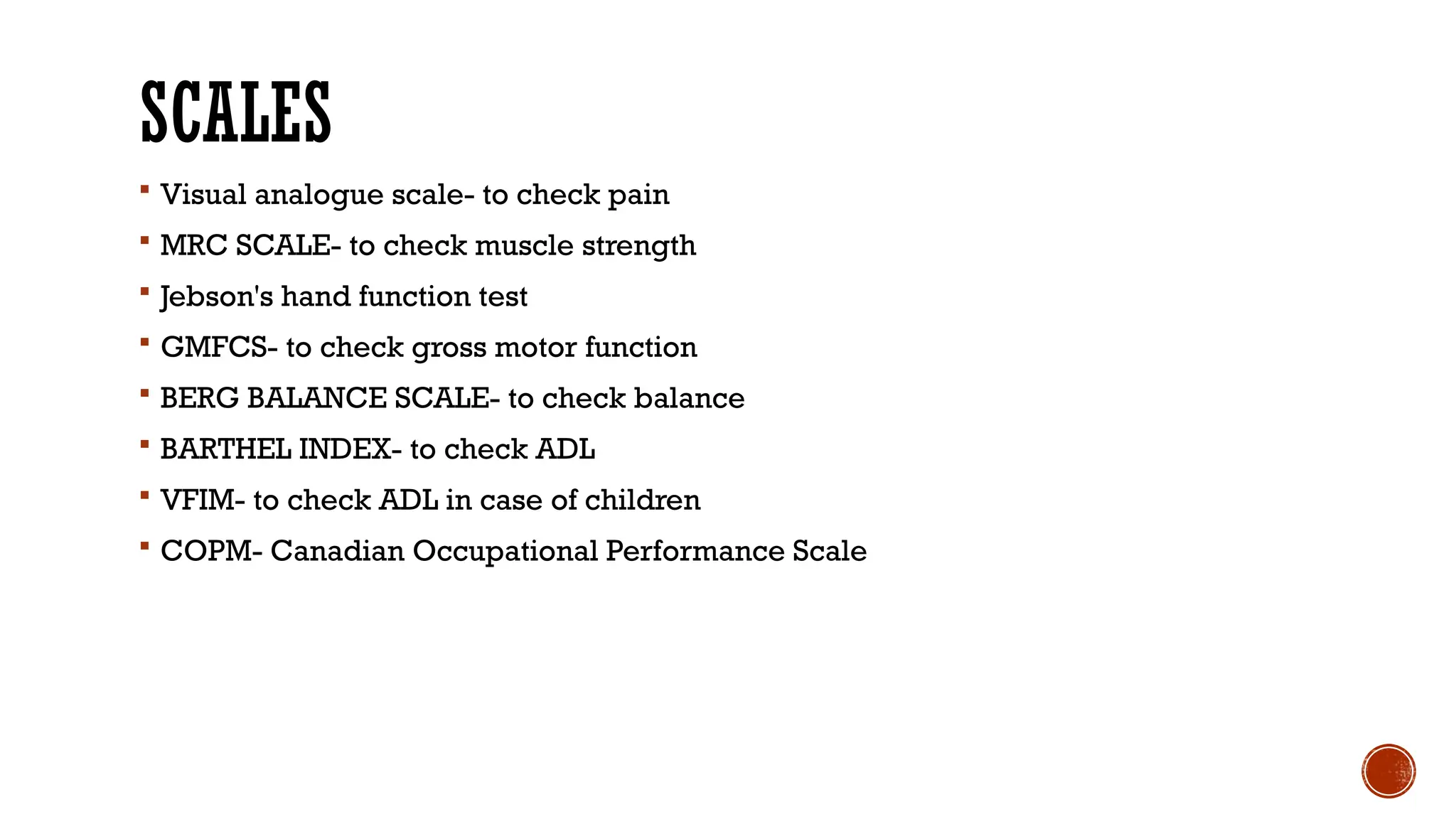 SCALES
 Visual analogue scale- to check pain
 MRC SCALE- to check muscle strength
 Jebson's hand function test
 GMFCS- to check gross motor function
 BERG BALANCE SCALE- to check balance
 BARTHEL INDEX- to check ADL
 VFIM- to check ADL in case of children
 COPM- Canadian Occupational Performance Scale
 