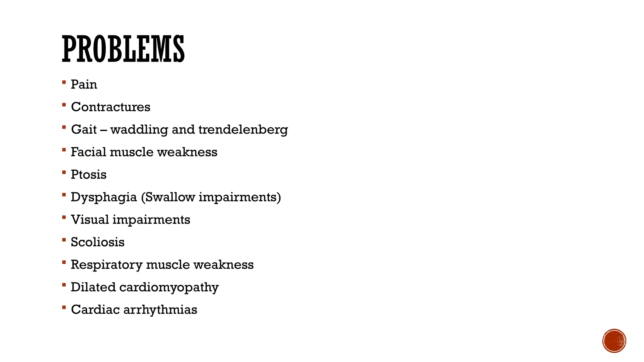 PROBLEMS
 Pain
 Contractures
 Gait – waddling and trendelenberg
 Facial muscle weakness
 Ptosis
 Dysphagia (Swallow impairments)
 Visual impairments
 Scoliosis
 Respiratory muscle weakness
 Dilated cardiomyopathy
 Cardiac arrhythmias
 