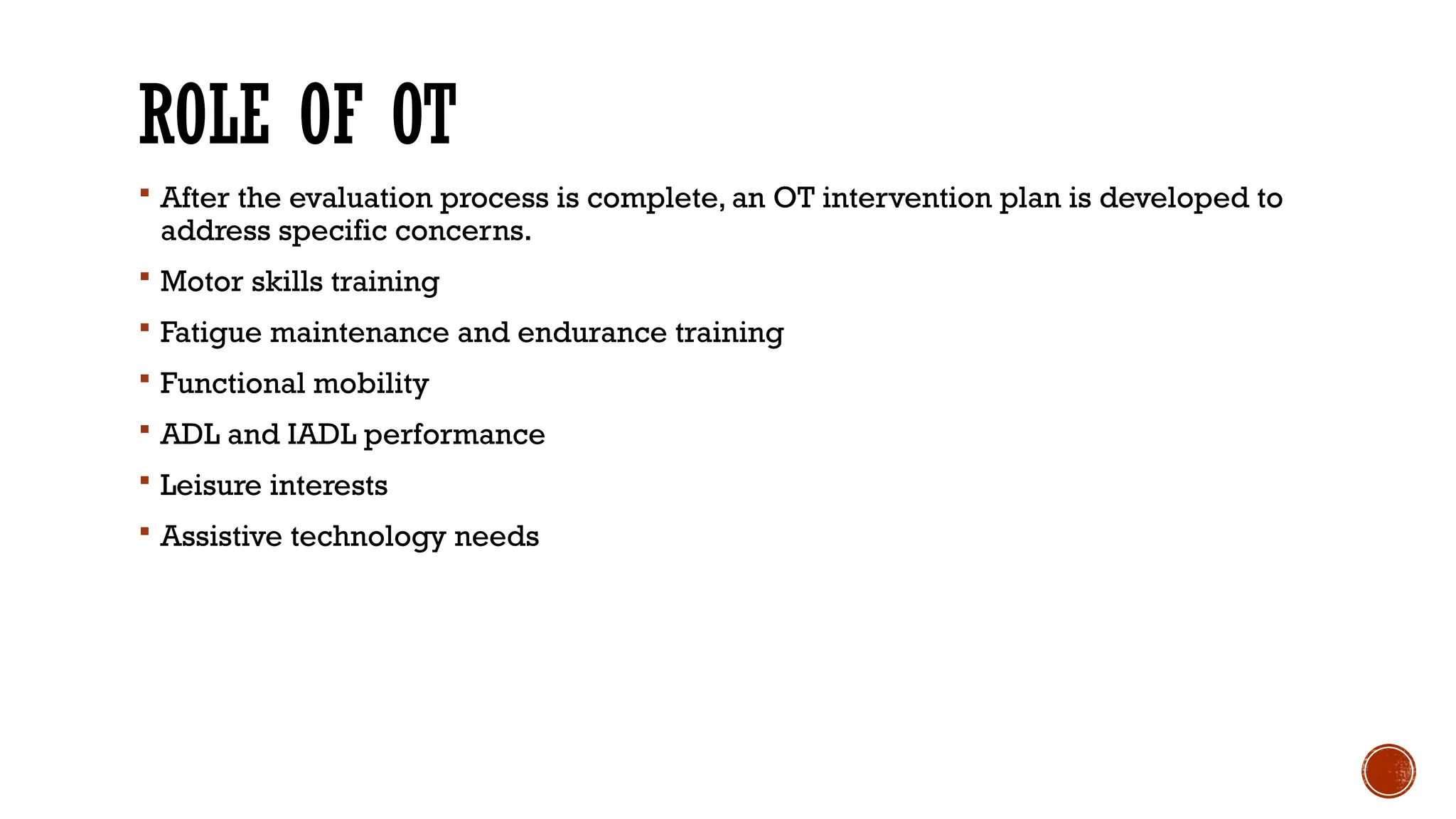 ROLE OF OT
 After the evaluation process is complete, an OT intervention plan is developed to
address specific concerns.
 Motor skills training
 Fatigue maintenance and endurance training
 Functional mobility
 ADL and IADL performance
 Leisure interests
 Assistive technology needs
 
