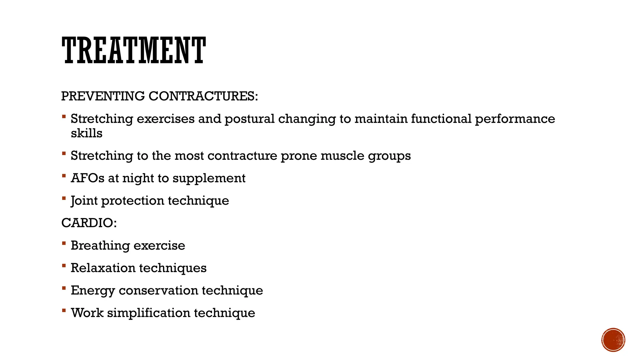 TREATMENT
PREVENTING CONTRACTURES:
 Stretching exercises and postural changing to maintain functional performance
skills
 Stretching to the most contracture prone muscle groups
 AFOs at night to supplement
 Joint protection technique
CARDIO:
 Breathing exercise
 Relaxation techniques
 Energy conservation technique
 Work simplification technique
 