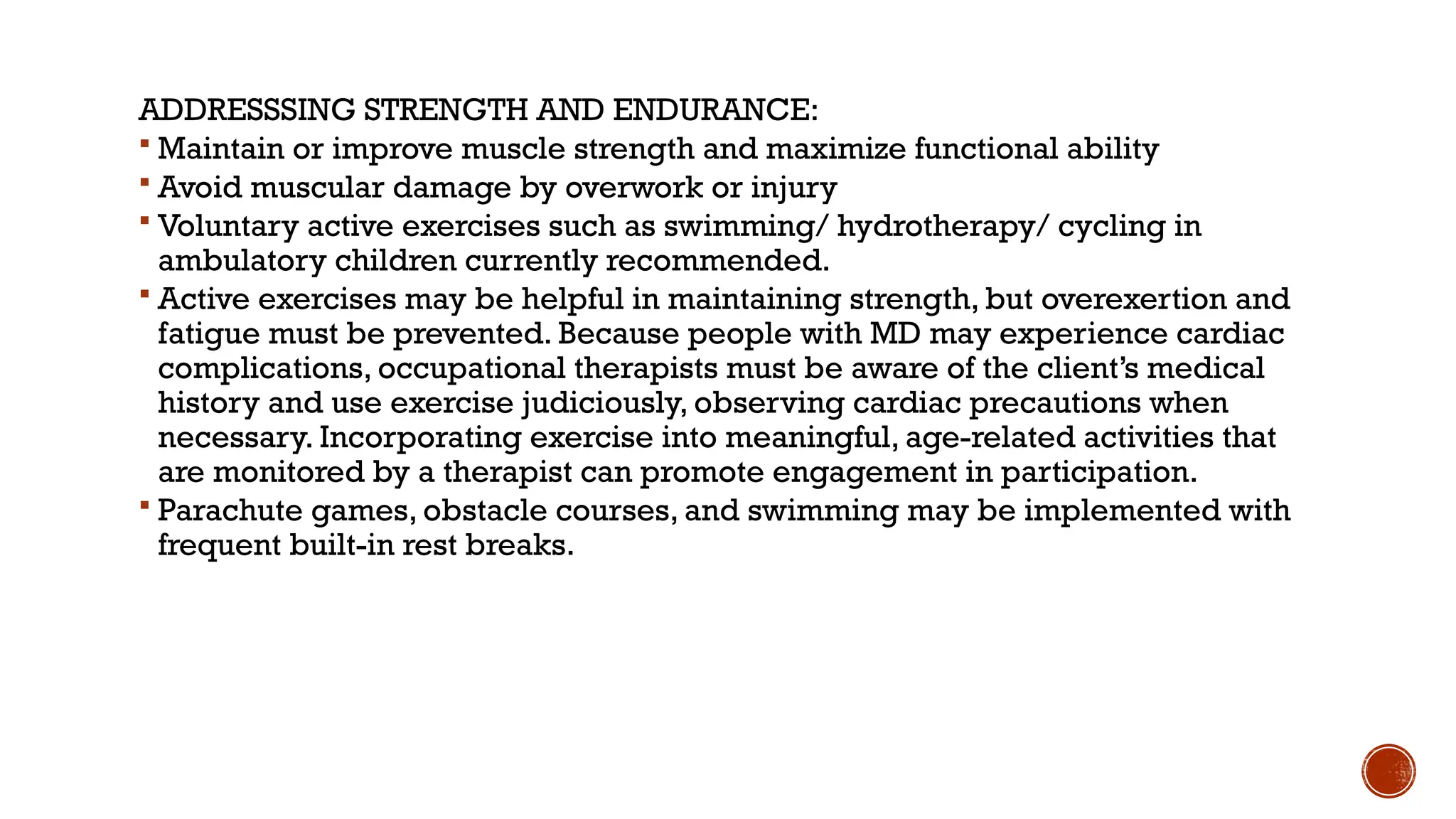 ADDRESSSING STRENGTH AND ENDURANCE:
 Maintain or improve muscle strength and maximize functional ability
 Avoid muscular damage by overwork or injury
 Voluntary active exercises such as swimming/ hydrotherapy/ cycling in
ambulatory children currently recommended.
 Active exercises may be helpful in maintaining strength, but overexertion and
fatigue must be prevented. Because people with MD may experience cardiac
complications, occupational therapists must be aware of the client’s medical
history and use exercise judiciously, observing cardiac precautions when
necessary. Incorporating exercise into meaningful, age-related activities that
are monitored by a therapist can promote engagement in participation.
 Parachute games, obstacle courses, and swimming may be implemented with
frequent built-in rest breaks.
 