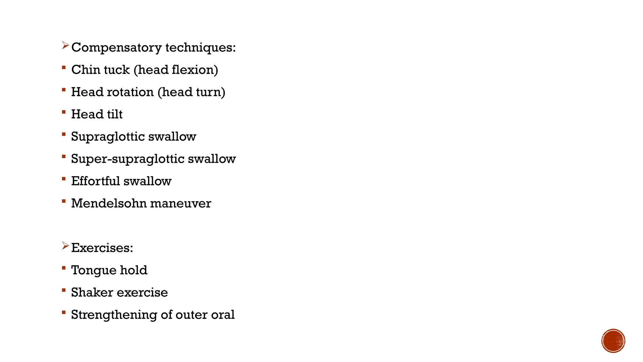Compensatory techniques:
 Chin tuck (head flexion)
 Head rotation (head turn)
 Head tilt
 Supraglottic swallow
 Super-supraglottic swallow
 Effortful swallow
 Mendelsohn maneuver
Exercises:
 Tongue hold
 Shaker exercise
 Strengthening of outer oral
 
