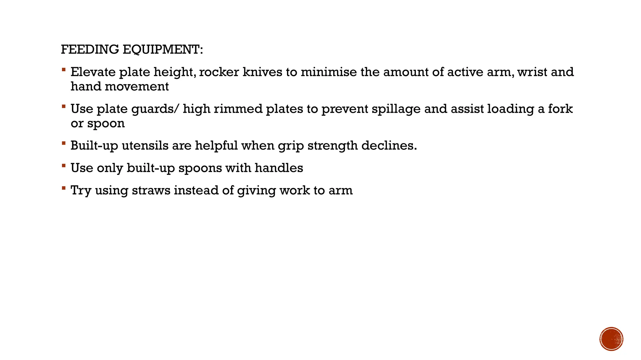 FEEDING EQUIPMENT:
 Elevate plate height, rocker knives to minimise the amount of active arm, wrist and
hand movement
 Use plate guards/ high rimmed plates to prevent spillage and assist loading a fork
or spoon
 Built-up utensils are helpful when grip strength declines.
 Use only built-up spoons with handles
 Try using straws instead of giving work to arm
 