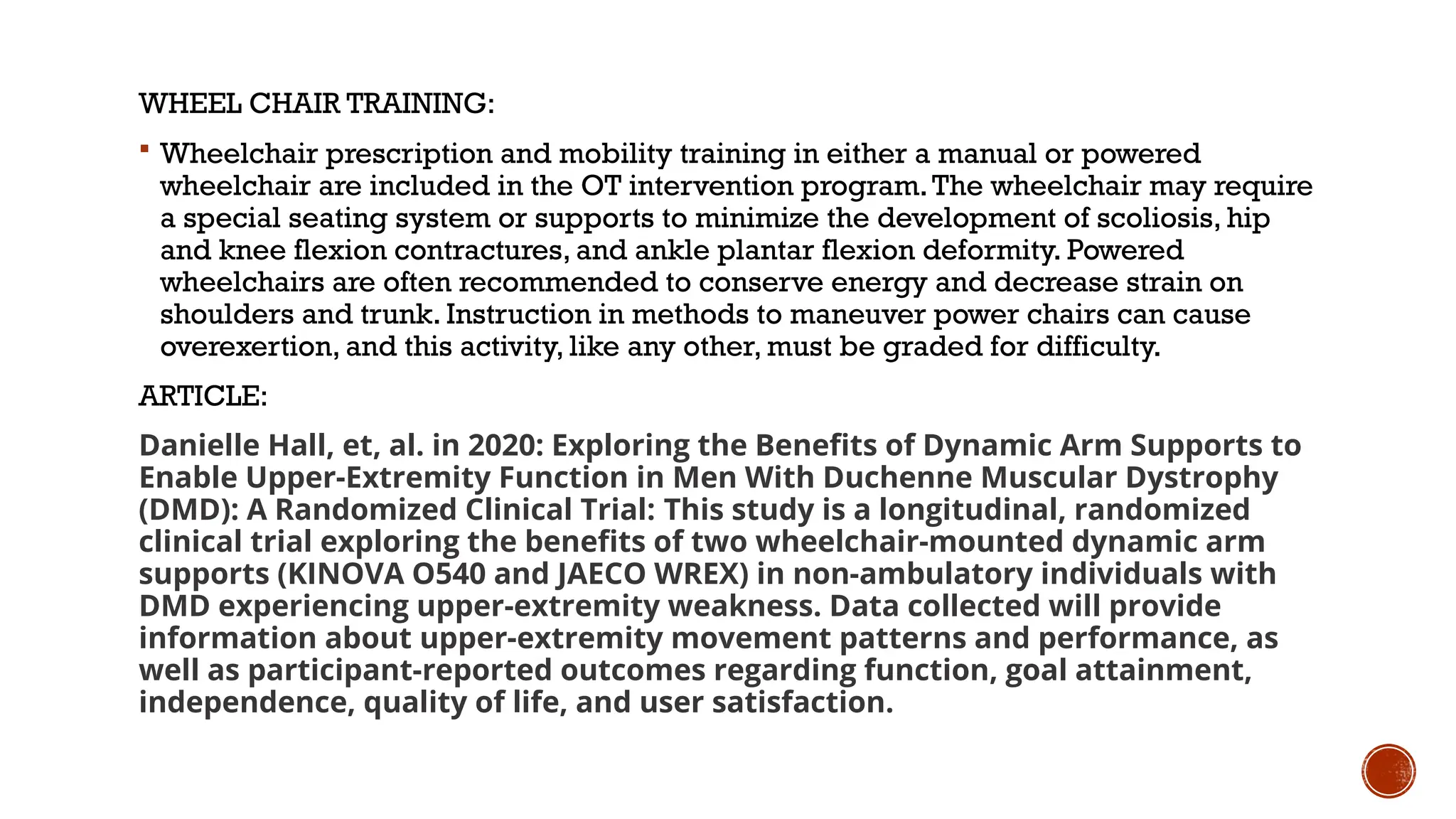 WHEEL CHAIR TRAINING:
 Wheelchair prescription and mobility training in either a manual or powered
wheelchair are included in the OT intervention program.The wheelchair may require
a special seating system or supports to minimize the development of scoliosis, hip
and knee flexion contractures, and ankle plantar flexion deformity. Powered
wheelchairs are often recommended to conserve energy and decrease strain on
shoulders and trunk. Instruction in methods to maneuver power chairs can cause
overexertion, and this activity, like any other, must be graded for difficulty.
ARTICLE:
Danielle Hall, et, al. in 2020: Exploring the Benefits of Dynamic Arm Supports to
Enable Upper-Extremity Function in Men With Duchenne Muscular Dystrophy
(DMD): A Randomized Clinical Trial: This study is a longitudinal, randomized
clinical trial exploring the benefits of two wheelchair-mounted dynamic arm
supports (KINOVA O540 and JAECO WREX) in non-ambulatory individuals with
DMD experiencing upper-extremity weakness. Data collected will provide
information about upper-extremity movement patterns and performance, as
well as participant-reported outcomes regarding function, goal attainment,
independence, quality of life, and user satisfaction.
 