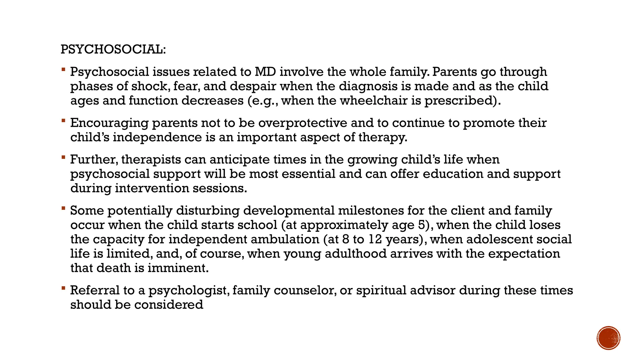 PSYCHOSOCIAL:
 Psychosocial issues related to MD involve the whole family. Parents go through
phases of shock, fear, and despair when the diagnosis is made and as the child
ages and function decreases (e.g., when the wheelchair is prescribed).
 Encouraging parents not to be overprotective and to continue to promote their
child’s independence is an important aspect of therapy.
 Further, therapists can anticipate times in the growing child’s life when
psychosocial support will be most essential and can offer education and support
during intervention sessions.
 Some potentially disturbing developmental milestones for the client and family
occur when the child starts school (at approximately age 5), when the child loses
the capacity for independent ambulation (at 8 to 12 years), when adolescent social
life is limited, and, of course, when young adulthood arrives with the expectation
that death is imminent.
 Referral to a psychologist, family counselor, or spiritual advisor during these times
should be considered
 