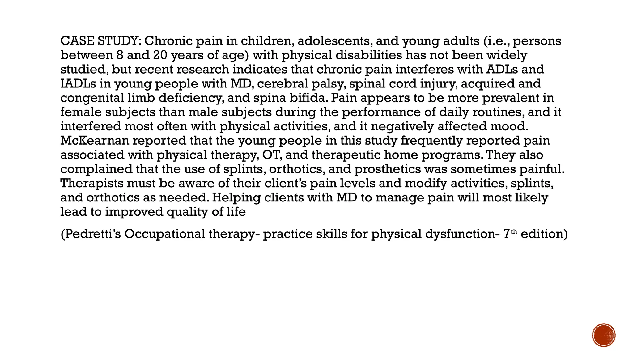 CASE STUDY: Chronic pain in children, adolescents, and young adults (i.e., persons
between 8 and 20 years of age) with physical disabilities has not been widely
studied, but recent research indicates that chronic pain interferes with ADLs and
IADLs in young people with MD, cerebral palsy, spinal cord injury, acquired and
congenital limb deficiency, and spina bifida. Pain appears to be more prevalent in
female subjects than male subjects during the performance of daily routines, and it
interfered most often with physical activities, and it negatively affected mood.
McKearnan reported that the young people in this study frequently reported pain
associated with physical therapy, OT, and therapeutic home programs.They also
complained that the use of splints, orthotics, and prosthetics was sometimes painful.
Therapists must be aware of their client’s pain levels and modify activities, splints,
and orthotics as needed. Helping clients with MD to manage pain will most likely
lead to improved quality of life
(Pedretti’s Occupational therapy- practice skills for physical dysfunction- 7th
edition)
 