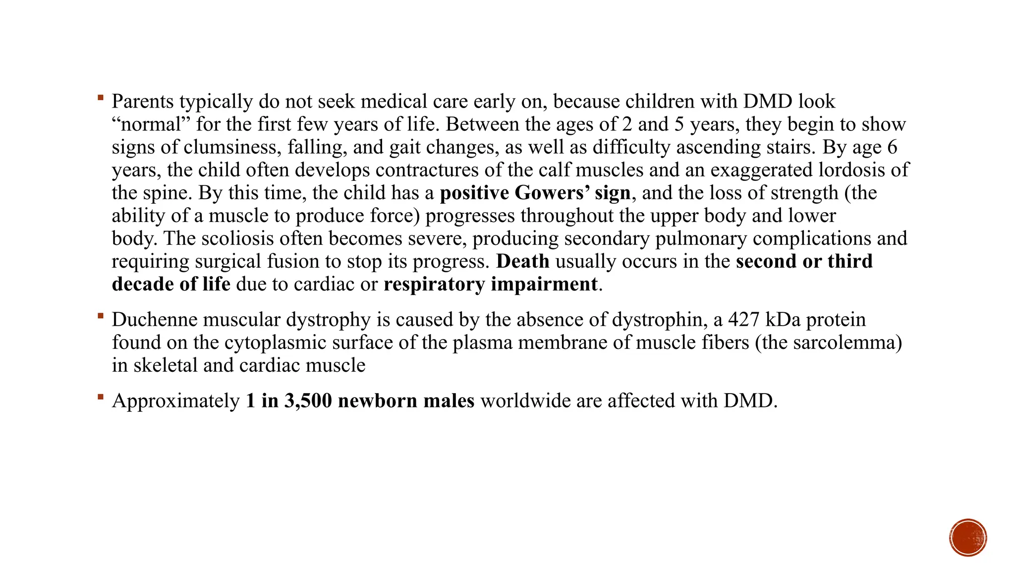  Parents typically do not seek medical care early on, because children with DMD look
“normal” for the first few years of life. Between the ages of 2 and 5 years, they begin to show
signs of clumsiness, falling, and gait changes, as well as difficulty ascending stairs. By age 6
years, the child often develops contractures of the calf muscles and an exaggerated lordosis of
the spine. By this time, the child has a positive Gowers’ sign, and the loss of strength (the
ability of a muscle to produce force) progresses throughout the upper body and lower
body. The scoliosis often becomes severe, producing secondary pulmonary complications and
requiring surgical fusion to stop its progress. Death usually occurs in the second or third
decade of life due to cardiac or respiratory impairment.
 Duchenne muscular dystrophy is caused by the absence of dystrophin, a 427 kDa protein
found on the cytoplasmic surface of the plasma membrane of muscle fibers (the sarcolemma)
in skeletal and cardiac muscle
 Approximately 1 in 3,500 newborn males worldwide are affected with DMD.
 